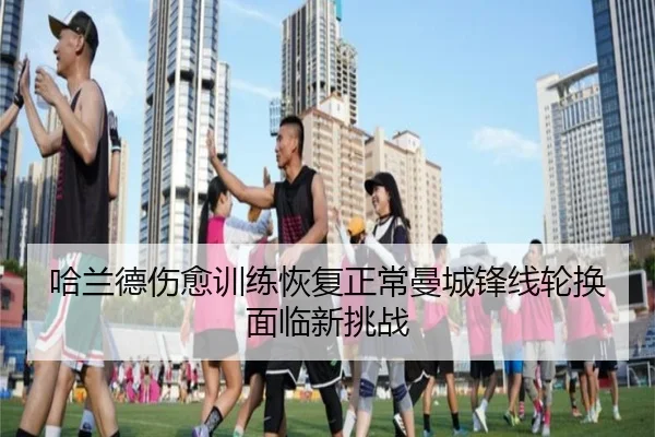 哈兰德伤愈训练恢复正常曼城锋线轮换面临新挑战