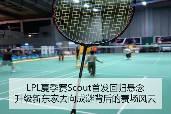 LPL夏季赛Scout首发回归悬念升级新东家去向成谜背后的赛场风云
