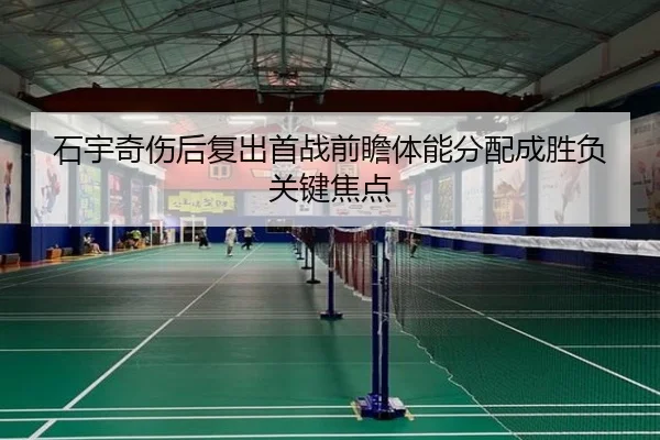 石宇奇伤后复出首战前瞻体能分配成胜负关键焦点