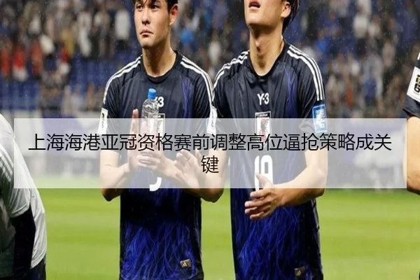 上海海港亚冠资格赛前调整高位逼抢策略成关键