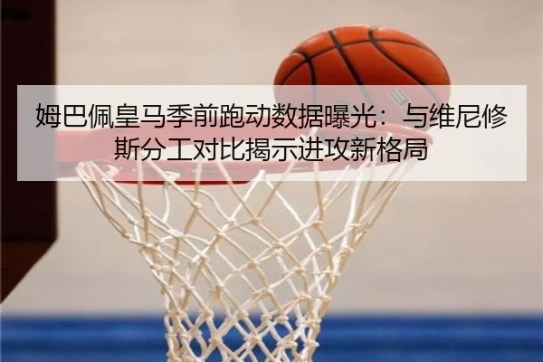 姆巴佩皇马季前跑动数据曝光：与维尼修斯分工对比揭示进攻新格局