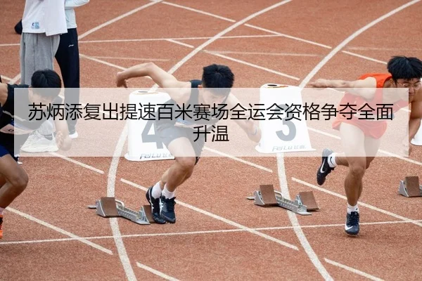 苏炳添复出提速百米赛场全运会资格争夺全面升温
