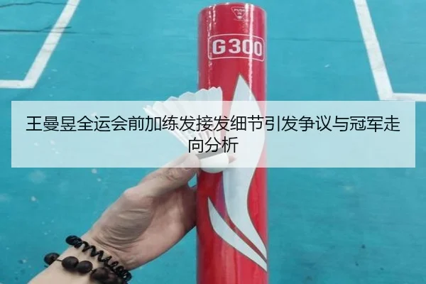 王曼昱全运会前加练发接发细节引发争议与冠军走向分析